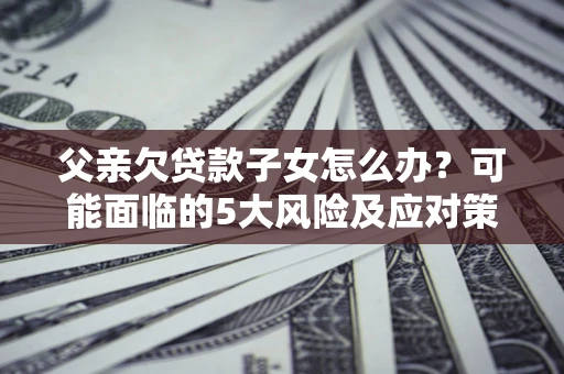 北京父亲欠贷款子女怎么办?可能面临的5大风险及应对策略 北京父亲欠贷款子女怎么办?可能面临的5大风险及应对策略