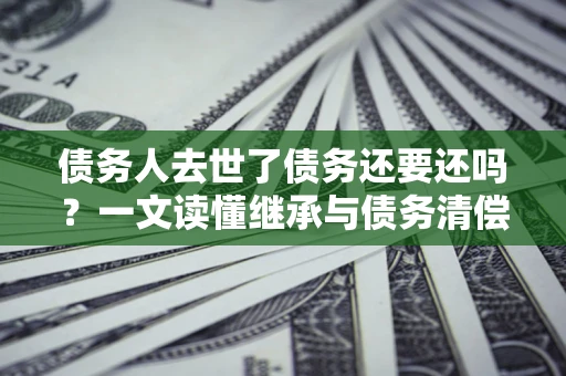北京债务人去世了债务还要还吗？一文读懂继承与债务清偿
